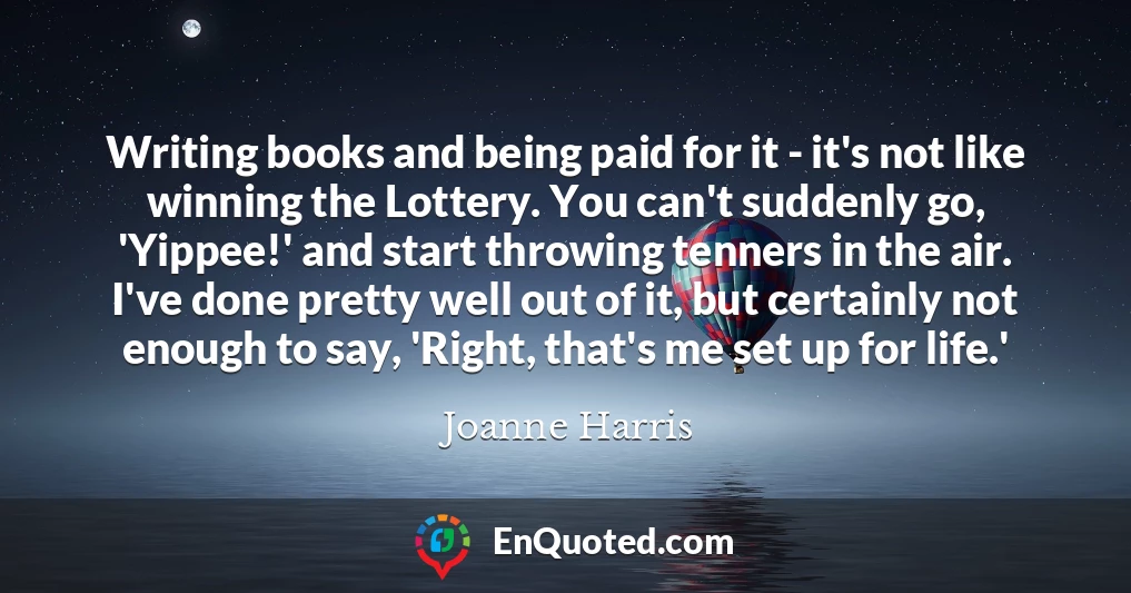 Writing books and being paid for it - it's not like winning the Lottery. You can't suddenly go, 'Yippee!' and start throwing tenners in the air. I've done pretty well out of it, but certainly not enough to say, 'Right, that's me set up for life.'