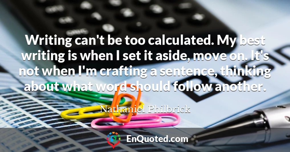 Writing can't be too calculated. My best writing is when I set it aside, move on. It's not when I'm crafting a sentence, thinking about what word should follow another.