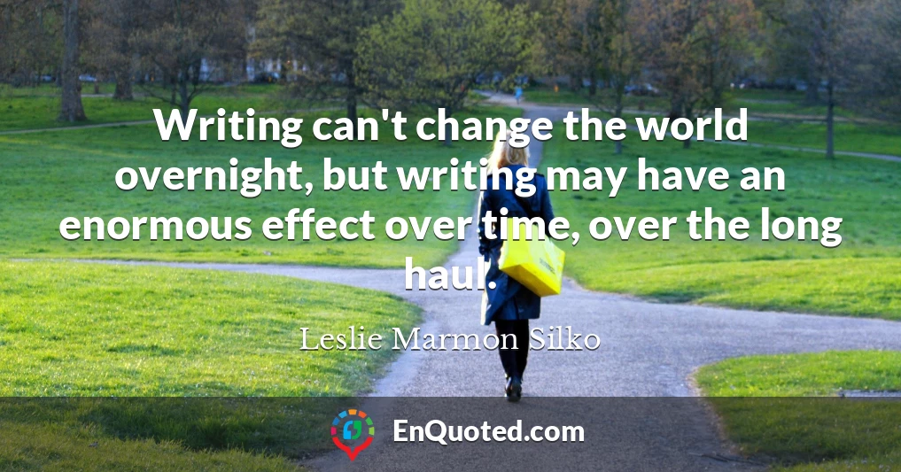 Writing can't change the world overnight, but writing may have an enormous effect over time, over the long haul.