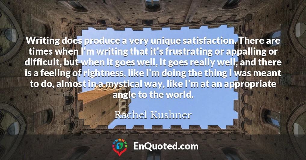 Writing does produce a very unique satisfaction. There are times when I'm writing that it's frustrating or appalling or difficult, but when it goes well, it goes really well, and there is a feeling of rightness, like I'm doing the thing I was meant to do, almost in a mystical way, like I'm at an appropriate angle to the world.
