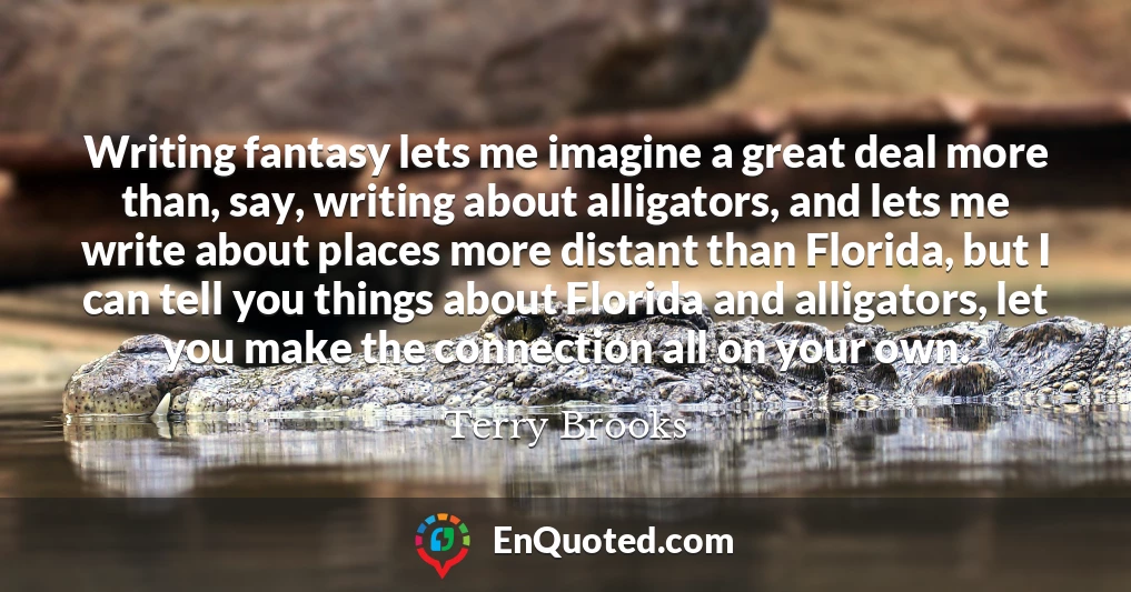 Writing fantasy lets me imagine a great deal more than, say, writing about alligators, and lets me write about places more distant than Florida, but I can tell you things about Florida and alligators, let you make the connection all on your own.