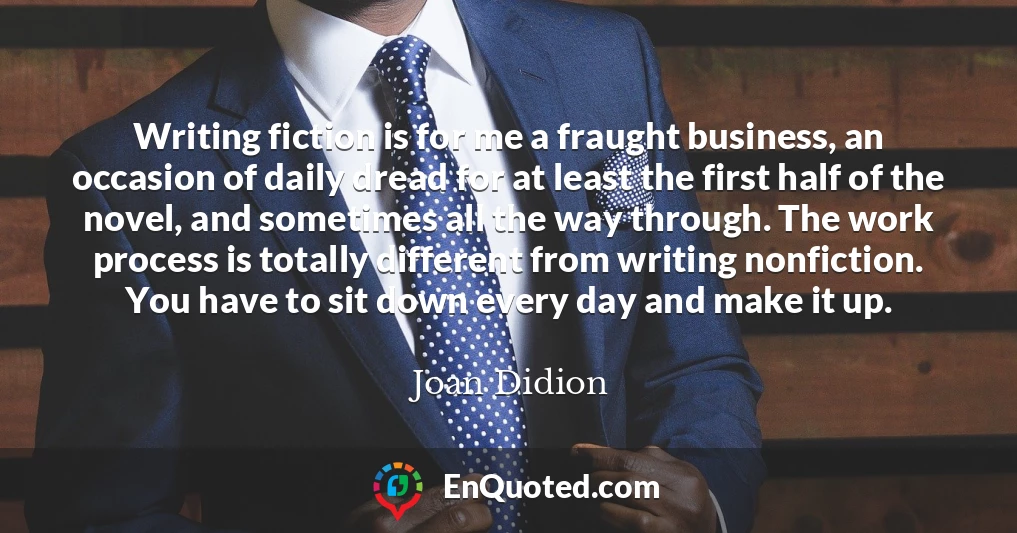 Writing fiction is for me a fraught business, an occasion of daily dread for at least the first half of the novel, and sometimes all the way through. The work process is totally different from writing nonfiction. You have to sit down every day and make it up.