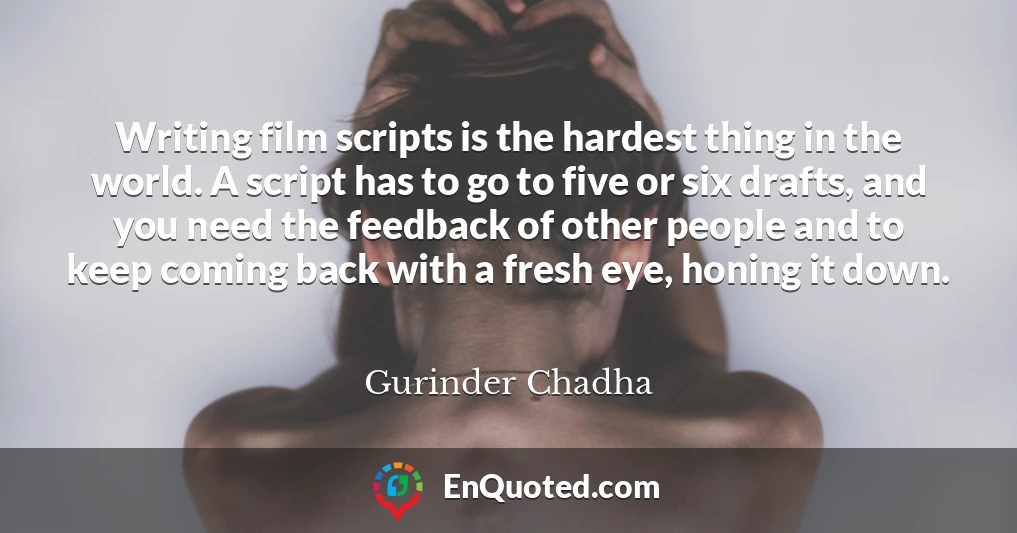 Writing film scripts is the hardest thing in the world. A script has to go to five or six drafts, and you need the feedback of other people and to keep coming back with a fresh eye, honing it down.
