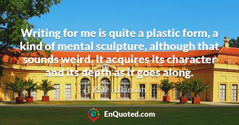 Writing for me is quite a plastic form, a kind of mental sculpture, although that sounds weird. It acquires its character and its depth as it goes along.