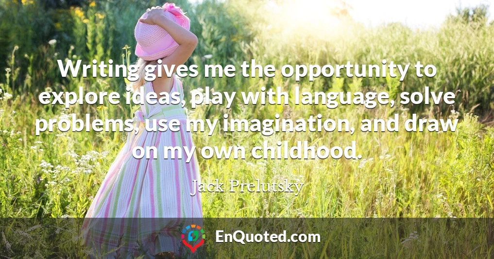 Writing gives me the opportunity to explore ideas, play with language, solve problems, use my imagination, and draw on my own childhood.
