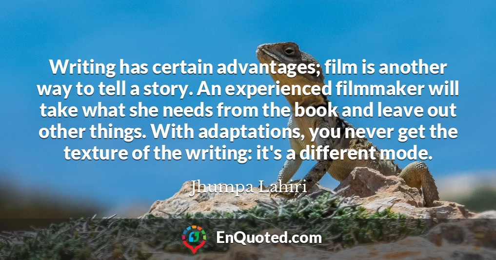 Writing has certain advantages; film is another way to tell a story. An experienced filmmaker will take what she needs from the book and leave out other things. With adaptations, you never get the texture of the writing: it's a different mode.