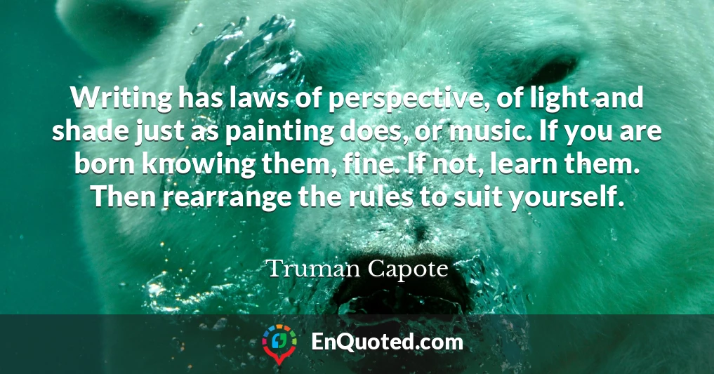 Writing has laws of perspective, of light and shade just as painting does, or music. If you are born knowing them, fine. If not, learn them. Then rearrange the rules to suit yourself.