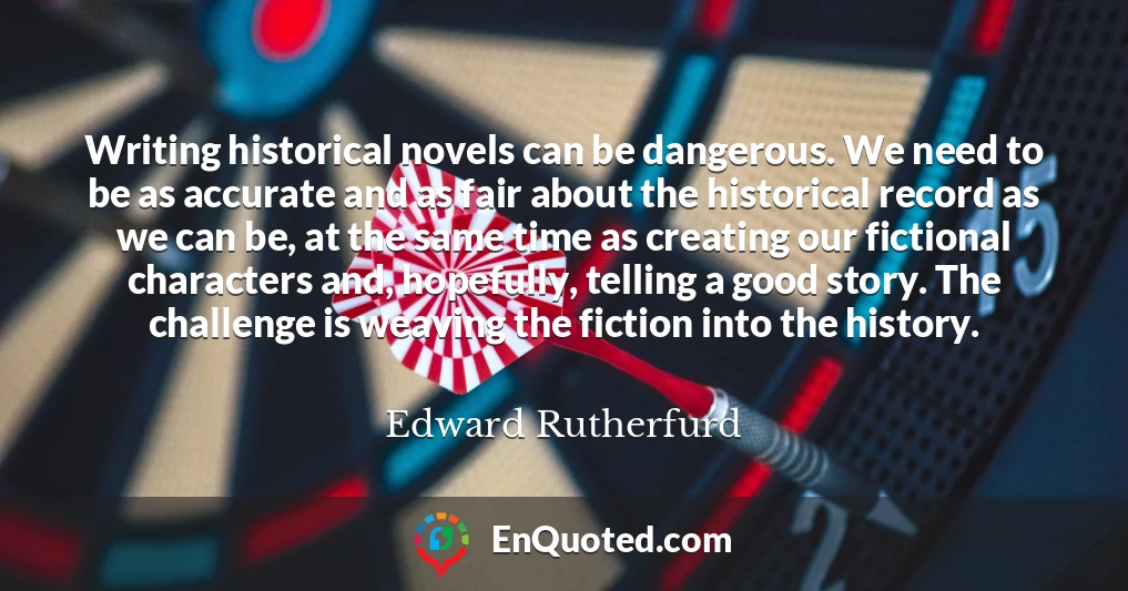 Writing historical novels can be dangerous. We need to be as accurate and as fair about the historical record as we can be, at the same time as creating our fictional characters and, hopefully, telling a good story. The challenge is weaving the fiction into the history.