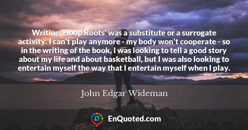 Writing 'Hoop Roots' was a substitute or a surrogate activity. I can't play anymore - my body won't cooperate - so in the writing of the book, I was looking to tell a good story about my life and about basketball, but I was also looking to entertain myself the way that I entertain myself when I play.