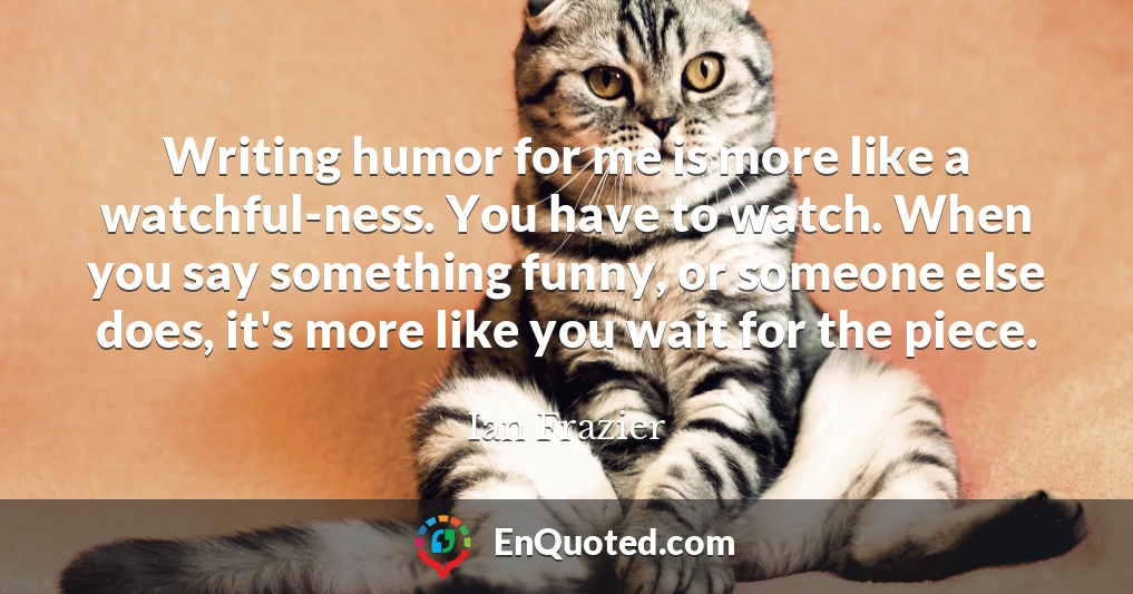 Writing humor for me is more like a watchful-ness. You have to watch. When you say something funny, or someone else does, it's more like you wait for the piece.