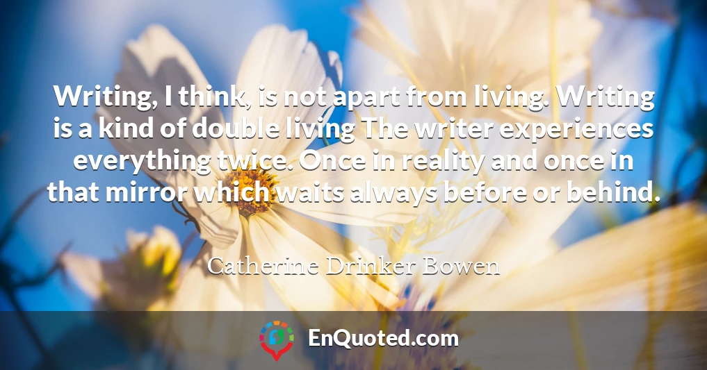 Writing, I think, is not apart from living. Writing is a kind of double living The writer experiences everything twice. Once in reality and once in that mirror which waits always before or behind.