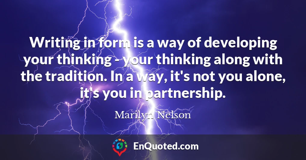 Writing in form is a way of developing your thinking - your thinking along with the tradition. In a way, it's not you alone, it's you in partnership.