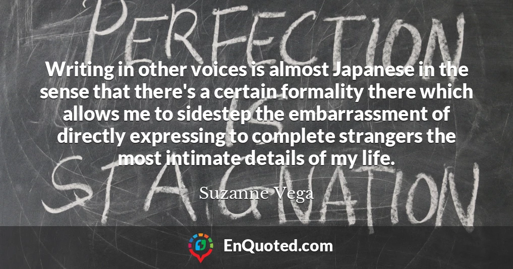 Writing in other voices is almost Japanese in the sense that there's a certain formality there which allows me to sidestep the embarrassment of directly expressing to complete strangers the most intimate details of my life.