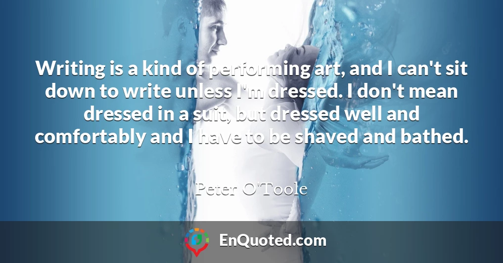 Writing is a kind of performing art, and I can't sit down to write unless I'm dressed. I don't mean dressed in a suit, but dressed well and comfortably and I have to be shaved and bathed.