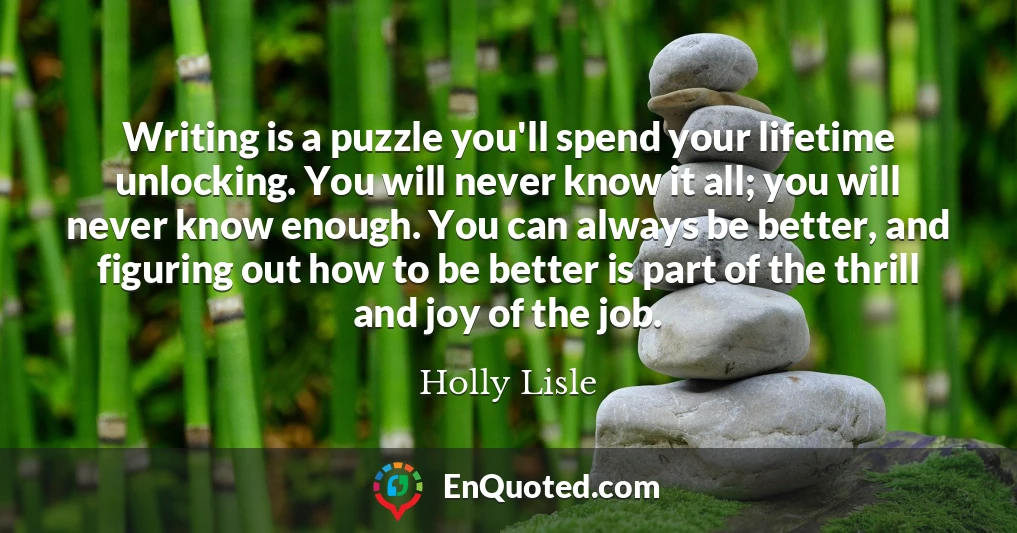 Writing is a puzzle you'll spend your lifetime unlocking. You will never know it all; you will never know enough. You can always be better, and figuring out how to be better is part of the thrill and joy of the job.
