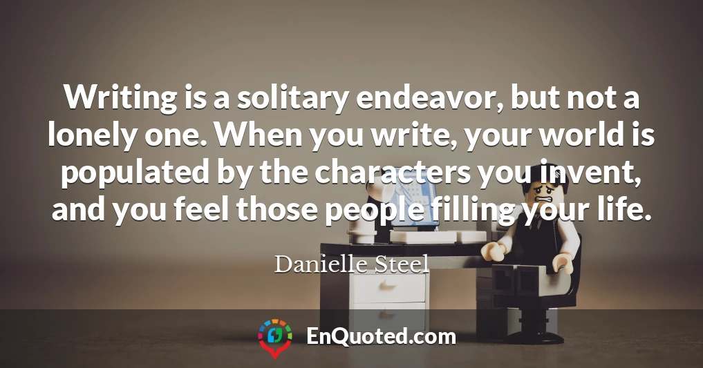 Writing is a solitary endeavor, but not a lonely one. When you write, your world is populated by the characters you invent, and you feel those people filling your life.