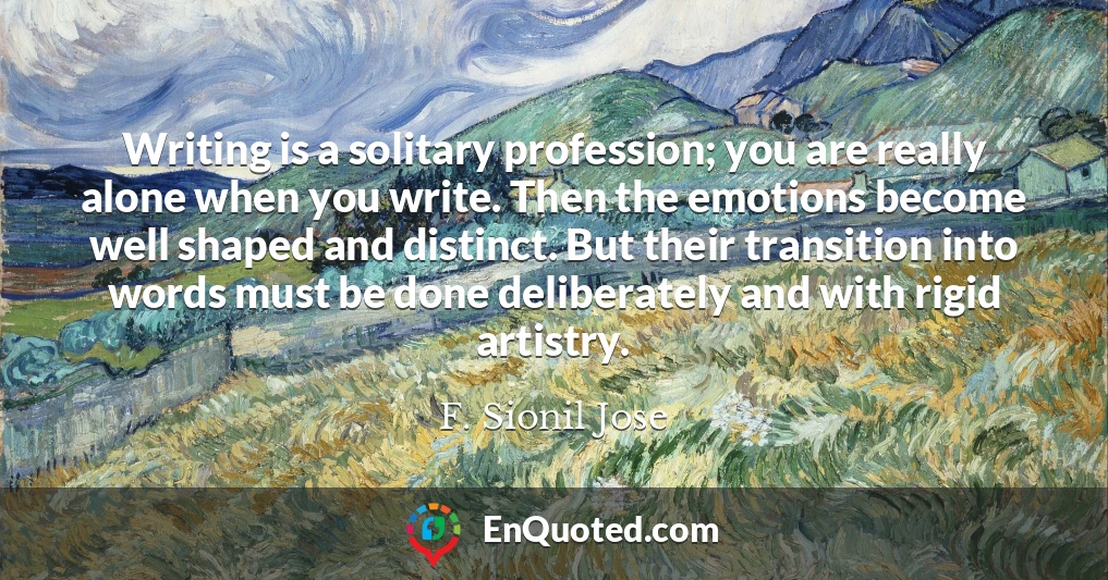 Writing is a solitary profession; you are really alone when you write. Then the emotions become well shaped and distinct. But their transition into words must be done deliberately and with rigid artistry.