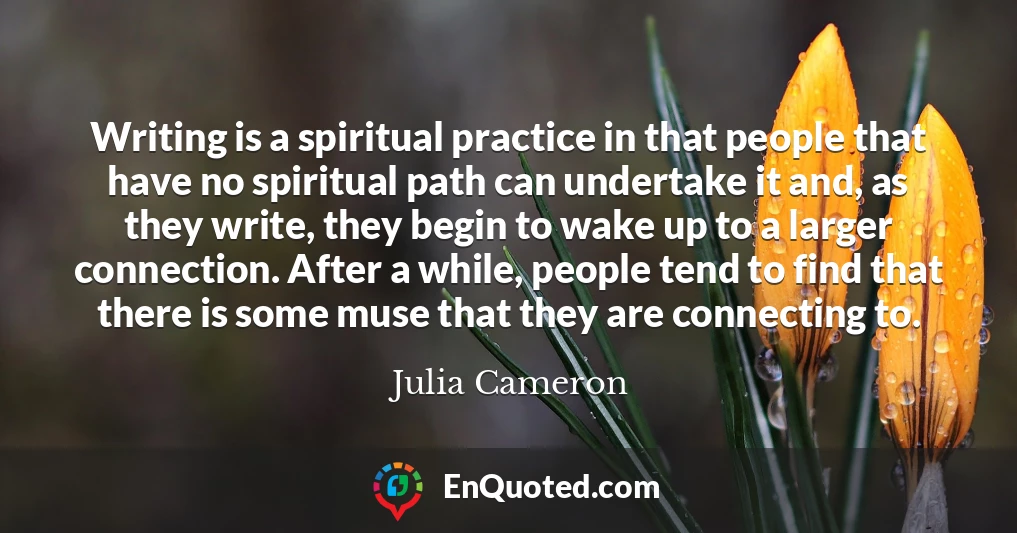 Writing is a spiritual practice in that people that have no spiritual path can undertake it and, as they write, they begin to wake up to a larger connection. After a while, people tend to find that there is some muse that they are connecting to.