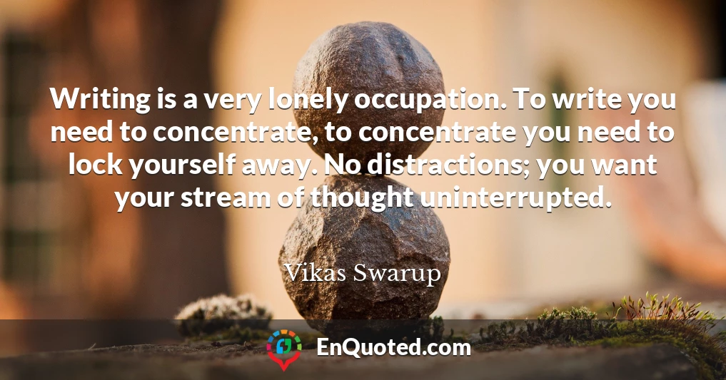 Writing is a very lonely occupation. To write you need to concentrate, to concentrate you need to lock yourself away. No distractions; you want your stream of thought uninterrupted.