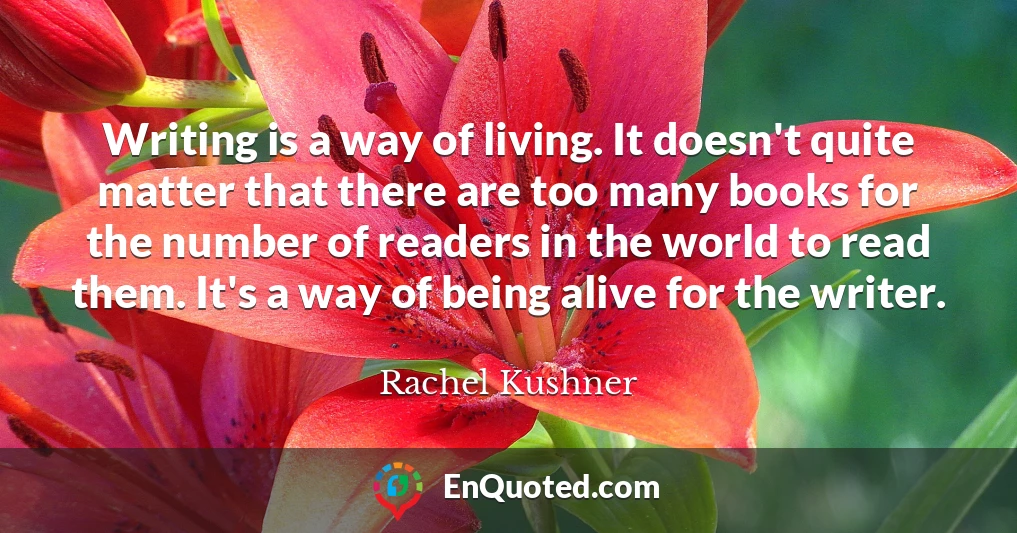 Writing is a way of living. It doesn't quite matter that there are too many books for the number of readers in the world to read them. It's a way of being alive for the writer.