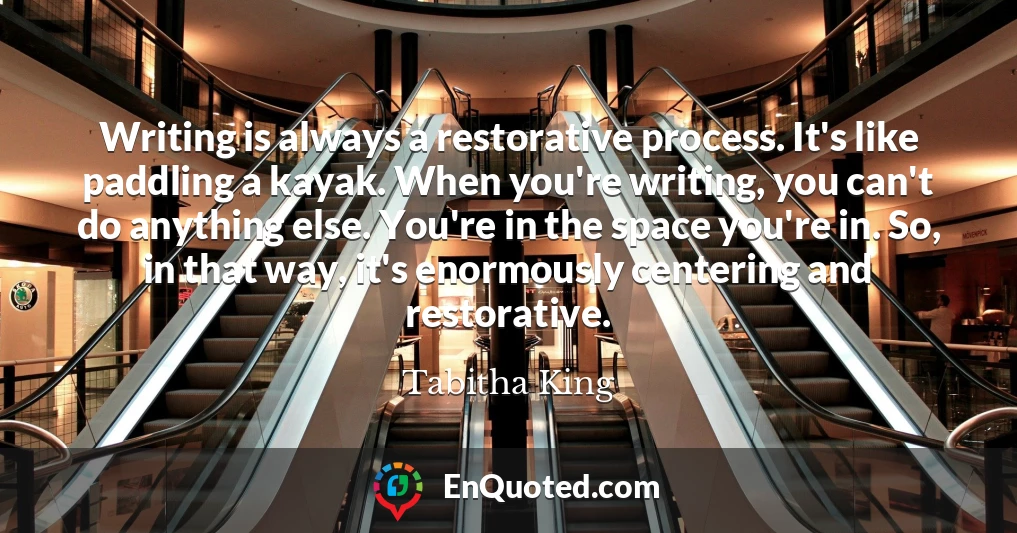 Writing is always a restorative process. It's like paddling a kayak. When you're writing, you can't do anything else. You're in the space you're in. So, in that way, it's enormously centering and restorative.