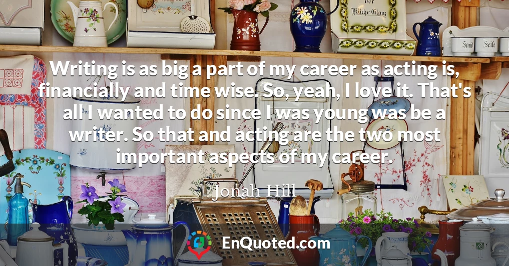 Writing is as big a part of my career as acting is, financially and time wise. So, yeah, I love it. That's all I wanted to do since I was young was be a writer. So that and acting are the two most important aspects of my career.