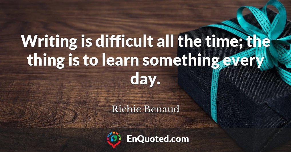 Writing is difficult all the time; the thing is to learn something every day.