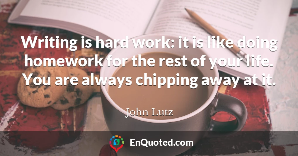 Writing is hard work: it is like doing homework for the rest of your life. You are always chipping away at it.