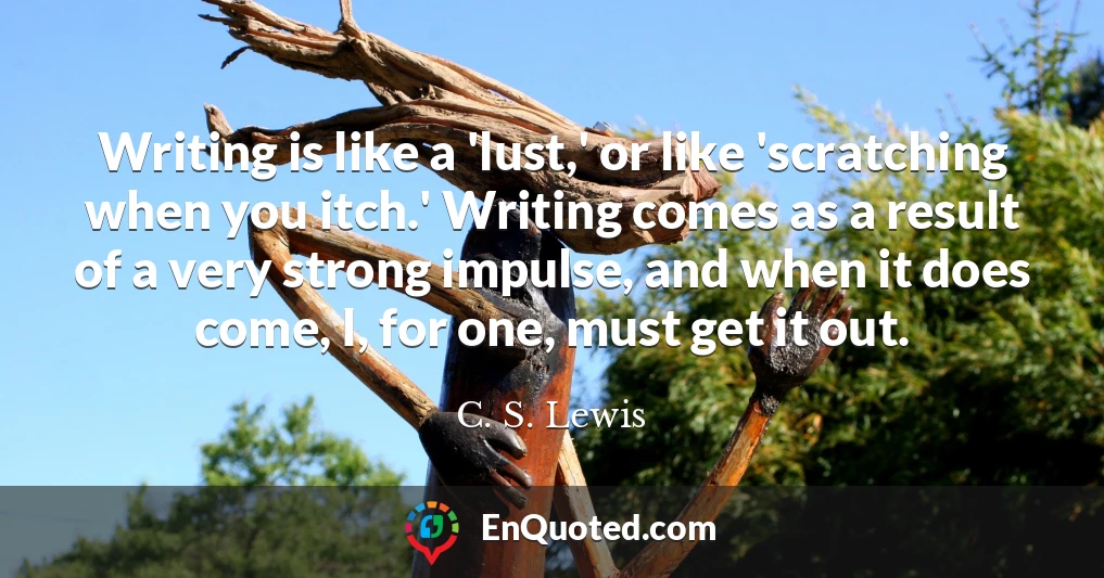 Writing is like a 'lust,' or like 'scratching when you itch.' Writing comes as a result of a very strong impulse, and when it does come, I, for one, must get it out.
