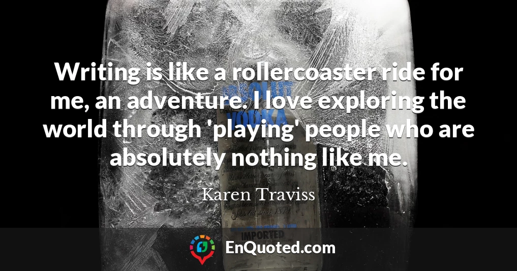 Writing is like a rollercoaster ride for me, an adventure. I love exploring the world through 'playing' people who are absolutely nothing like me.