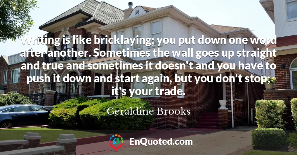 Writing is like bricklaying; you put down one word after another. Sometimes the wall goes up straight and true and sometimes it doesn't and you have to push it down and start again, but you don't stop; it's your trade.