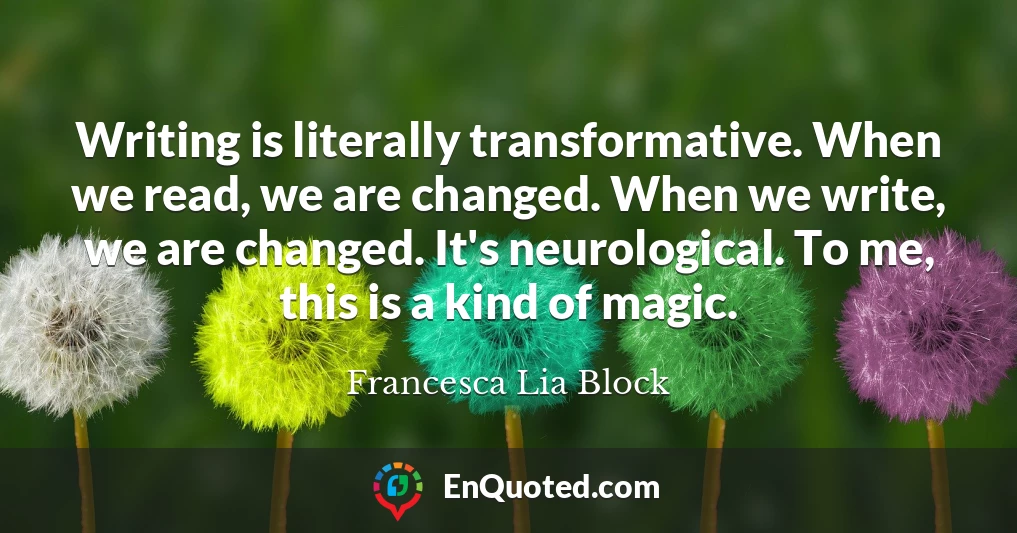 Writing is literally transformative. When we read, we are changed. When we write, we are changed. It's neurological. To me, this is a kind of magic.