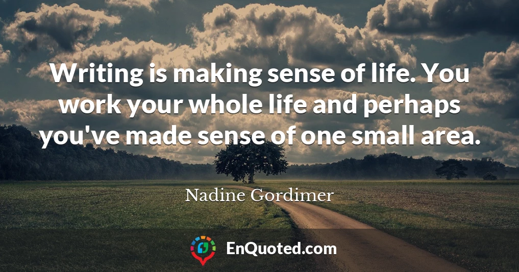 Writing is making sense of life. You work your whole life and perhaps you've made sense of one small area.