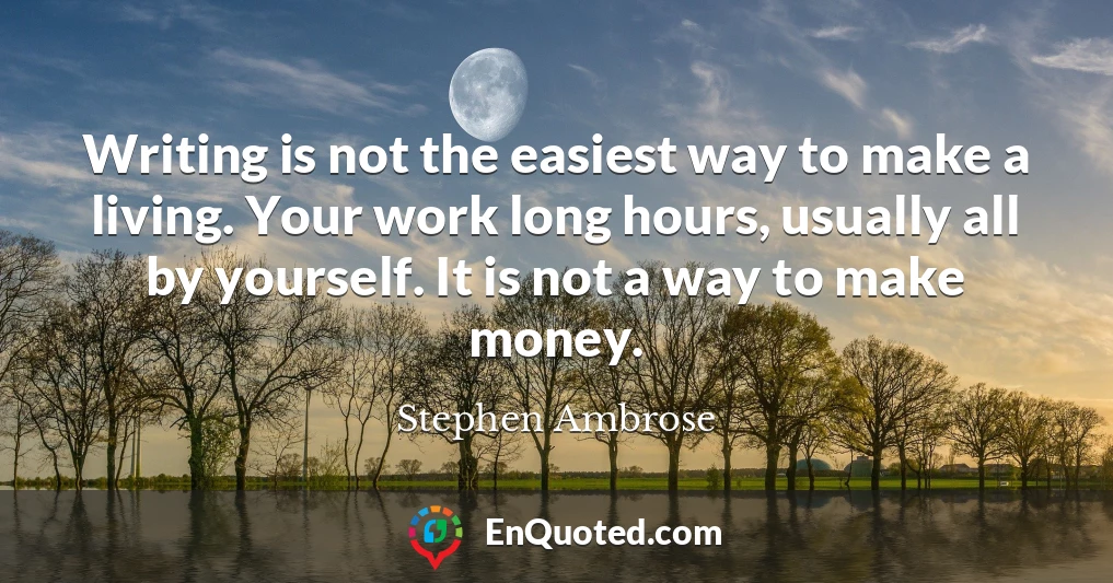 Writing is not the easiest way to make a living. Your work long hours, usually all by yourself. It is not a way to make money.