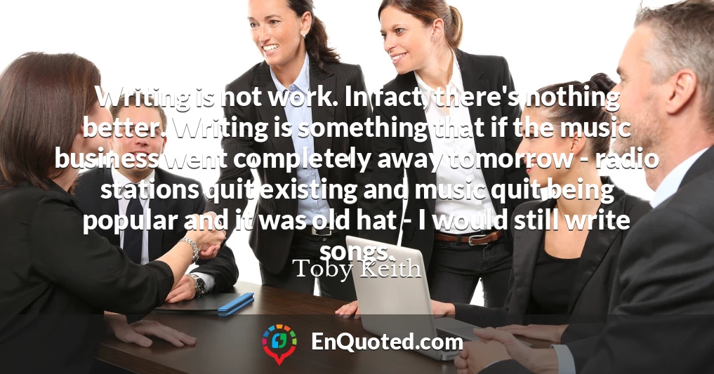 Writing is not work. In fact, there's nothing better. Writing is something that if the music business went completely away tomorrow - radio stations quit existing and music quit being popular and it was old hat - I would still write songs.