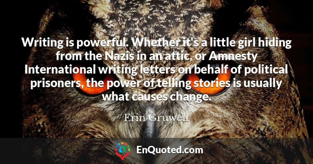 Writing is powerful. Whether it's a little girl hiding from the Nazis in an attic, or Amnesty International writing letters on behalf of political prisoners, the power of telling stories is usually what causes change.