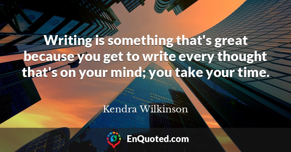 Writing is something that's great because you get to write every thought that's on your mind; you take your time.