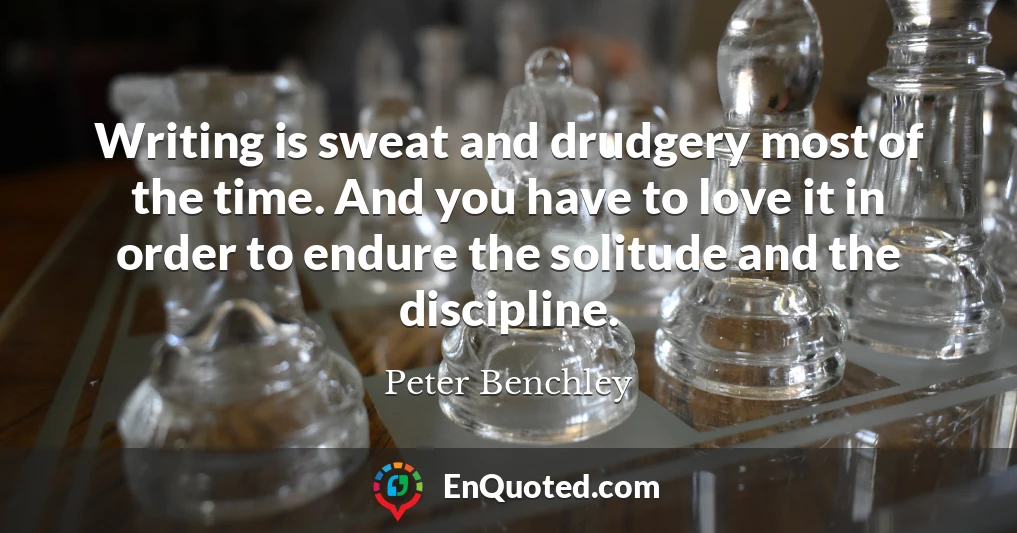 Writing is sweat and drudgery most of the time. And you have to love it in order to endure the solitude and the discipline.