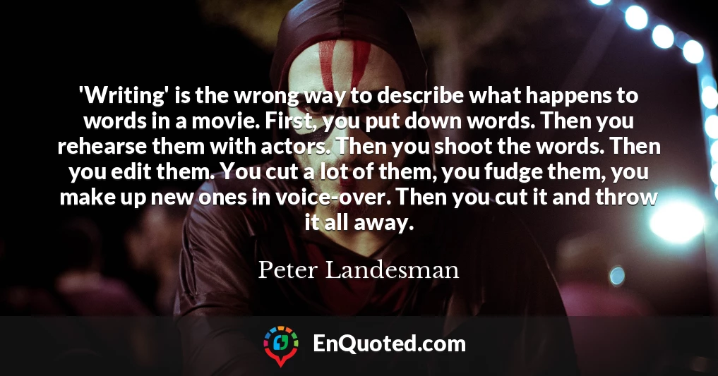 'Writing' is the wrong way to describe what happens to words in a movie. First, you put down words. Then you rehearse them with actors. Then you shoot the words. Then you edit them. You cut a lot of them, you fudge them, you make up new ones in voice-over. Then you cut it and throw it all away.