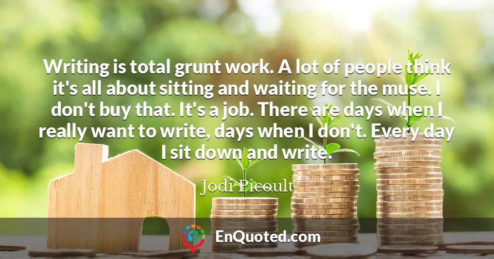 Writing is total grunt work. A lot of people think it's all about sitting and waiting for the muse. I don't buy that. It's a job. There are days when I really want to write, days when I don't. Every day I sit down and write.