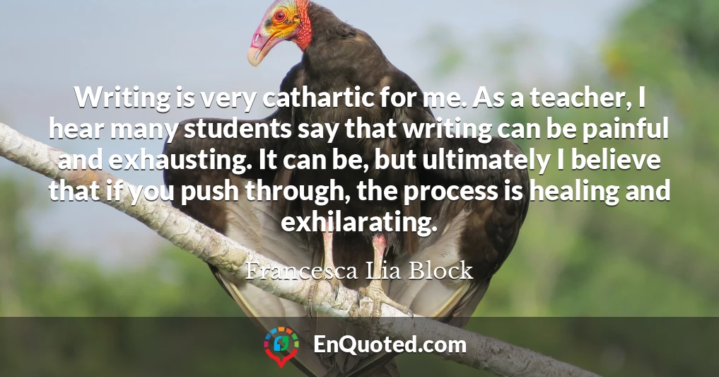 Writing is very cathartic for me. As a teacher, I hear many students say that writing can be painful and exhausting. It can be, but ultimately I believe that if you push through, the process is healing and exhilarating.