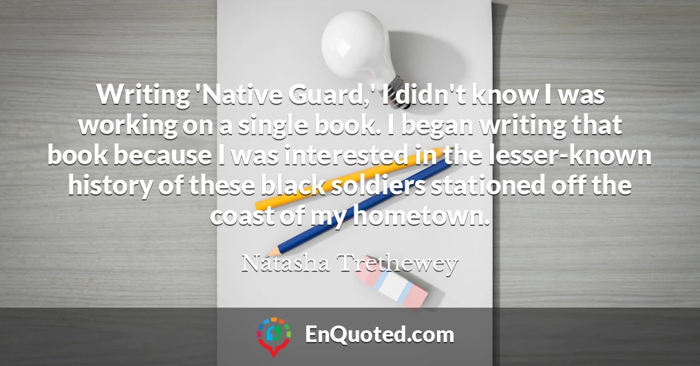 Writing 'Native Guard,' I didn't know I was working on a single book. I began writing that book because I was interested in the lesser-known history of these black soldiers stationed off the coast of my hometown.
