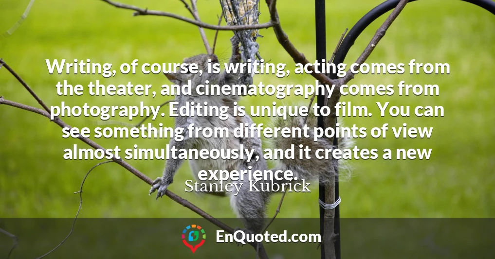Writing, of course, is writing, acting comes from the theater, and cinematography comes from photography. Editing is unique to film. You can see something from different points of view almost simultaneously, and it creates a new experience.