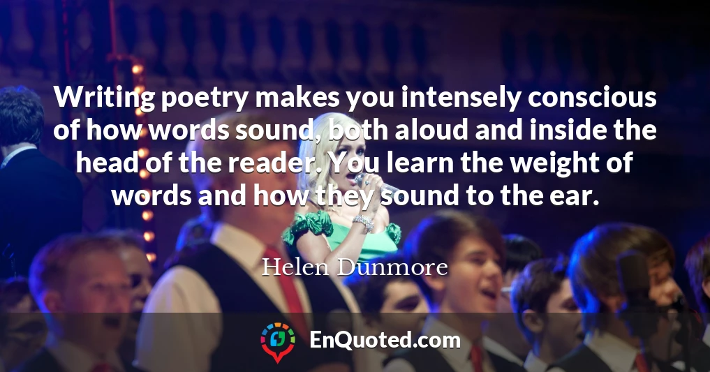Writing poetry makes you intensely conscious of how words sound, both aloud and inside the head of the reader. You learn the weight of words and how they sound to the ear.