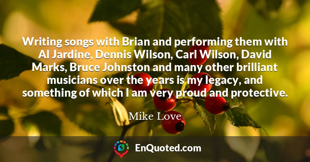 Writing songs with Brian and performing them with Al Jardine, Dennis Wilson, Carl Wilson, David Marks, Bruce Johnston and many other brilliant musicians over the years is my legacy, and something of which I am very proud and protective.