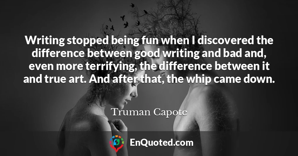 Writing stopped being fun when I discovered the difference between good writing and bad and, even more terrifying, the difference between it and true art. And after that, the whip came down.