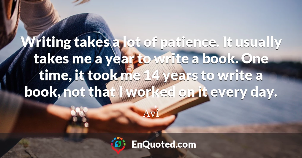 Writing takes a lot of patience. It usually takes me a year to write a book. One time, it took me 14 years to write a book, not that I worked on it every day.