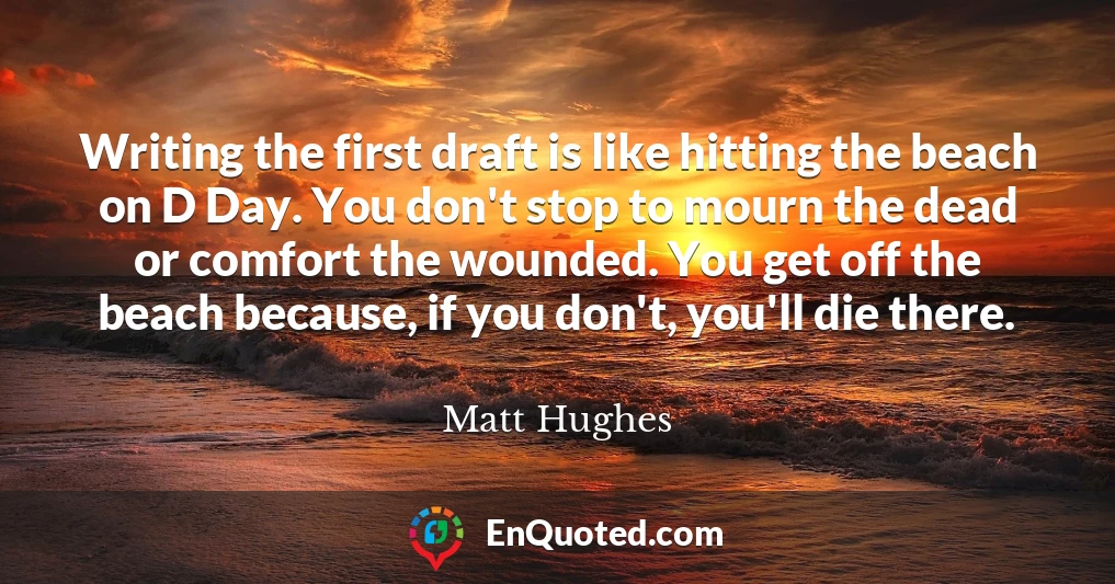 Writing the first draft is like hitting the beach on D Day. You don't stop to mourn the dead or comfort the wounded. You get off the beach because, if you don't, you'll die there.