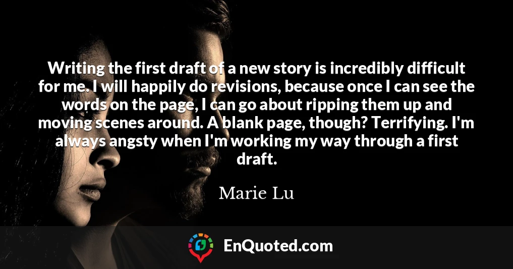 Writing the first draft of a new story is incredibly difficult for me. I will happily do revisions, because once I can see the words on the page, I can go about ripping them up and moving scenes around. A blank page, though? Terrifying. I'm always angsty when I'm working my way through a first draft.