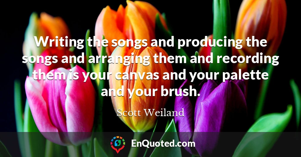 Writing the songs and producing the songs and arranging them and recording them is your canvas and your palette and your brush.